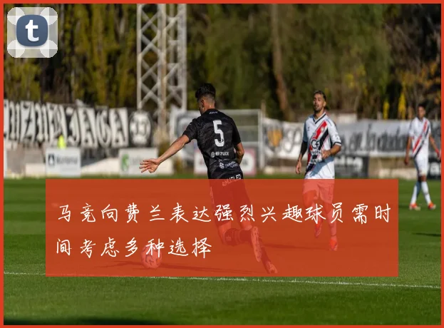 马竞向费兰表达强烈兴趣球员需时间考虑多种选择