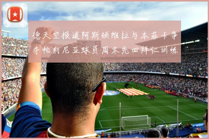 德天空报道阿斯顿维拉与本菲卡争夺帕利尼亚球员周末先回拜仁训练