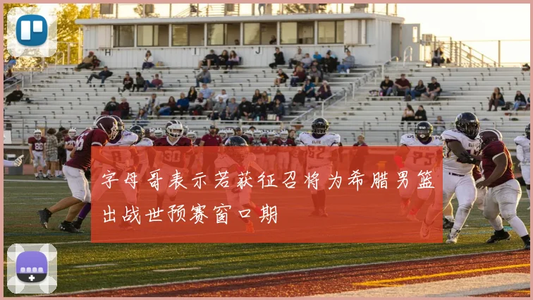 字母哥表示若获征召将为希腊男篮出战世预赛窗口期
