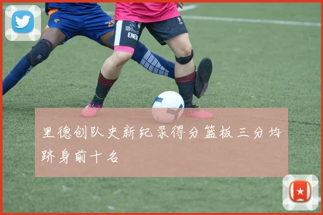 里德创队史新纪录得分篮板三分均跻身前十名