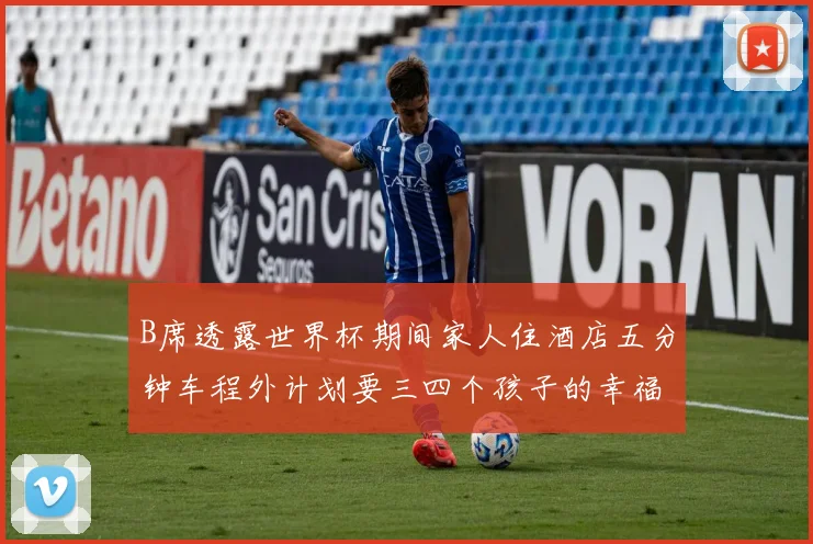 B席透露世界杯期间家人住酒店五分钟车程外计划要三四个孩子的幸福生活