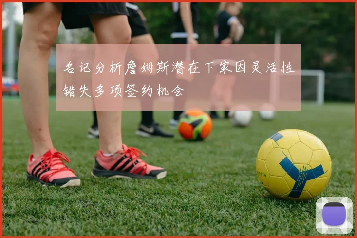 名记分析詹姆斯潜在下家因灵活性错失多项签约机会